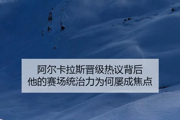 阿尔卡拉斯晋级热议背后 他的赛场统治力为何屡成焦点